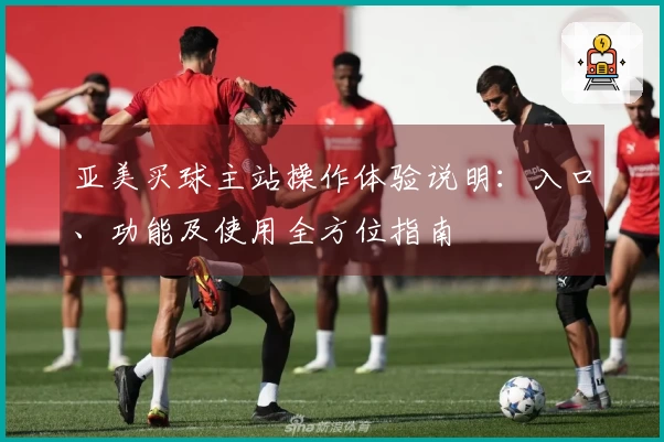 亚美买球主站操作体验说明：入口、功能及使用全方位指南