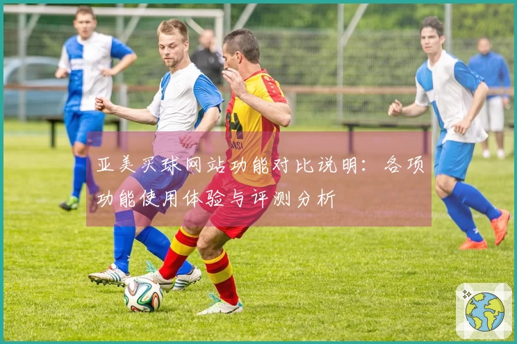 亚美买球网站功能对比说明：各项功能使用体验与评测分析