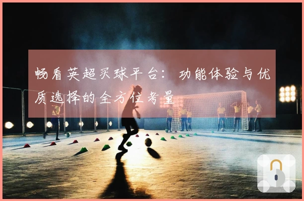 畅看英超买球平台：功能体验与优质选择的全方位考量